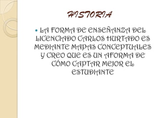 HISTORIA
 LA FORMA DE ENSEÑANZA DEL
LICENCIADO CARLOS HURTADO ES
MEDIANTE MAPAS CONCEPTUALES
Y CREO QUE ES UN AFORMA DE
CÓMO CAPTAR MEJOR EL
ESTUDIANTE
 