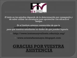 El éxito en los estudios depende de la determinación por conseguirlo y
     de saber utilizar las estrategias para aprovechar con eficacia el
                                   tiempo.
            En el Instituto estamos convencidos de que la
         colaboración familia-centro es imprescindible
  para que nuestros estudiantes no duden de que pueden lograrlo.
         http://www.iestomasyvaliente.edurioja.org/
              www.orientafuenmayor.blogspot.com


           GRACIAS POR VUESTRA
                     ASISTENCIA
 