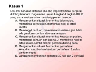 Laki-laki berumur 50 tahun tiba-tiba tergeletak tidak bergerak
di lobby bandara. Bagaimana urutan Langkah-Langkah BHJD
yang anda lakukan untuk menolong pasien tersebut :
A. Mengamankan situasi, Memeriksa jalan nafas,
memeriksa pernafasan, memeriksa nadi di arteri
karotis
B. Memanggil bantuan, memeriksa kesadaran, jika tidak
ada gerakan spontan atau usaha napas
C. Mengamankan situasi, memeriksa kesadaran pasien,
memanggil bantuan dan alat AED, memeriksa nadi di
arteri karotis sambil melihat gerakan dinding dada
D. Mengamankan situasi, Memeriksa pernafasan
kemudian memberikan bantuan pernafasan 2 nafas
bantuan cepat
E. Langsung memberikan kompresi 30 kali dan 2 ventilasi
Kasus 1
 