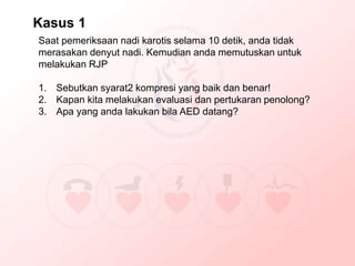 Saat pemeriksaan nadi karotis selama 10 detik, anda tidak
merasakan denyut nadi. Kemudian anda memutuskan untuk
melakukan RJP
1. Sebutkan syarat2 kompresi yang baik dan benar!
2. Kapan kita melakukan evaluasi dan pertukaran penolong?
3. Apa yang anda lakukan bila AED datang?
Kasus 1
 