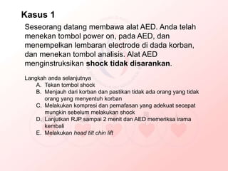 Seseorang datang membawa alat AED. Anda telah
menekan tombol power on, pada AED, dan
menempelkan lembaran electrode di dada korban,
dan menekan tombol analisis. Alat AED
menginstruksikan shock tidak disarankan.
Langkah anda selanjutnya
A. Tekan tombol shock
B. Menjauh dari korban dan pastikan tidak ada orang yang tidak
orang yang menyentuh korban
C. Melakukan kompresi dan pernafasan yang adekuat secepat
mungkin sebelum melakukan shock
D. Lanjutkan RJP sampai 2 menit dan AED memeriksa irama
kembali
E. Melakukan head tilt chin lift
Kasus 1
 