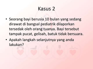 Kasus 2
• Seorang bayi berusia 10 bulan yang sedang
dirawat di bangsal pediatrik dilaporkan
tersedak oleh orang tuanya. Bayi tersebut
tampak pucat, gelisah, batuk tidak bersuara.
• Apakah langkah selanjutnya yang anda
lakukan?
 