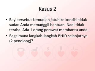 Kasus 2
• Bayi tersebut kemudian jatuh ke kondisi tidak
sadar. Anda memanggil bantuan. Nadi tidak
teraba. Ada 1 orang perawat membantu anda.
• Bagaimana langkah-langkah BHJD selanjutnya
(2 penolong)?
 