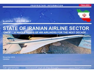 0© 2014 1BlueHorizon Group - www.1bluehorizon.com All rights reserved1BHG | VIEWPOINT IRANIAN AIRLINES SECTOR 13.11.2014
FINALIZEDP R O P R I E TA R Y I N F O R M AT I O N
BLUEPAPER | THE WAY WE SEE IT
STATE OF IRANIAN AIRLINE SECTOR
‘ONCE’… A WHOLE NEEDS OF 400 AIRLINERS FOR THE NEXT DECADE…
November 2014
Updated
We generate 1B l u e Horizon ® out of the Rough... www.1bluehorizon.com



 


FINALIZEDP R O P R I E TA R Y I N F O R M AT I O N
 