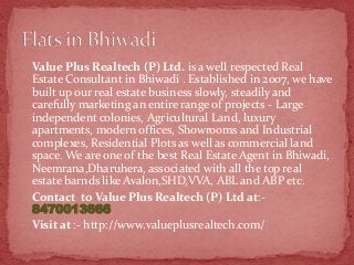  Value Plus Realtech (P) Ltd. is a well respected Real

Estate Consultant in Bhiwadi . Established in 2007, we have
built up our real estate business slowly, steadily and
carefully marketing an entire range of projects - Large
independent colonies, Agricultural Land, luxury
apartments, modern offices, Showrooms and Industrial
complexes, Residential Plots as well as commercial land
space. We are one of the best Real Estate Agent in Bhiwadi,
Neemrana,Dharuhera, associated with all the top real
estate barnds like Avalon,SHD,VVA, ABL and ABP etc.
 Contact to Value Plus Realtech (P) Ltd at:8470013666
 Visit at :- http://www.valueplusrealtech.com/

 