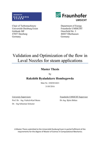 A Master Thesis submitted to the Universität Duisburg Essen in partial fulfilment of the
requirements for the degree of Master of Science in Computational Mechanics
Chair of Turbomachinery Department of Energy
Universität Duisburg Essen Fraunhofer UMSICHT
Gebäude MF Osterfield Str. 3
47057 Duisburg 46047 Oberhausen
Germany Germany
Validation and Optimization of the flow in
Laval Nozzles for steam applications
Master Thesis
by
Rakshith Byaladakere Hombegowda
Matr.Nr.: ES03014421
31/05/2016
University Supervisors: Fraunhofer UMSICHT Supervisor
Prof. Dr. –Ing. Fedrich-Karl Benra Dr.-Ing. Björn Bülten
Dr. –Ing Sebastian Schuster
 