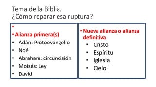 Tema de la Biblia.
¿Cómo reparar esa ruptura?
•
• Alianza primera(s)
• Adán: Protoevangelio
• Noé
• Abraham: circuncisión
• Moisés: Ley
• David
•Nueva alianza o alianza
definitiva
• Cristo
• Espíritu
• Iglesia
• Cielo
 