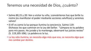 Tenemos una necesidad de Dios, ¿cuánto?
• Salmo 80,15 y 20: Ven a visitar tu viña, ¡conviértenos haz que brille tu
rostro (es manifestar el poder mediante acciones salvíficas) y seremos
salvos!
• El AT es como la luz porque ilumina la conciencia. Salmo 119:
Dichosos los que caminan en la Ley del Señor. “Lámpara es tu palabra
para mis pasos. He jurado y lo mantengo, observaré tus juicios rectos”
(S. 119,105-106). La palabra es la luz.
• La ley sólo ilumina, se necesita algo más que eso, se necesita algo que
me cambie por dentro.
 