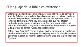 El lenguaje de la Biblia es existencial
• El lenguaje de la Biblia es existencial, brota de la vida y es narración
vital. La Palabra que revela obliga al corazón que escucha a revelarse
también. Hay verdades que no nos afectan, por ejemplo, saber la
longitud del río Nilo. Pero hay otras verdades que nos afectan
profundamente, como la existencia de Dios y la inmortalidad del
alma. Su afirmación o negación dan un rumbo determinado a nuestra
vida, por eso se llaman “verdades existenciales”.
• Si Dios hace “camino” con su pueblo, es de esperar que la revelación
que hace de sí mismo a su pueblo sea progresiva. Esto implica que no
debemos esperar los mismos estándares morales a lo largo de toda la
Escritura.
 