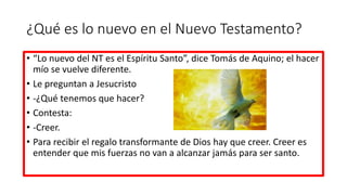 ¿Qué es lo nuevo en el Nuevo Testamento?
• “Lo nuevo del NT es el Espíritu Santo”, dice Tomás de Aquino; el hacer
mío se vuelve diferente.
• Le preguntan a Jesucristo
• -¿Qué tenemos que hacer?
• Contesta:
• -Creer.
• Para recibir el regalo transformante de Dios hay que creer. Creer es
entender que mis fuerzas no van a alcanzar jamás para ser santo.
 