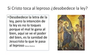 Si Cristo toca al leproso ¿desobedece la ley?
• Desobedece la letra de la
ley, pero la intención de
la ley es no lo toques
porque el mal le gana al
bien, aquí se ve el poder
del bien, es la sanidad de
Jesucristo la que le pasa
al leproso (Nelson Medina).
 