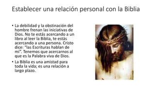 Establecer una relación personal con la Biblia
• La debilidad y la obstinación del
hombre frenan las iniciativas de
Dios. No te estás acercando a un
libro al leer la Biblia, te estás
acercando a una persona. Cristo
dice: “las Escrituras hablan de
mí”. Tenemos que acercarnos al
que es la Palabra viva de Dios.
• La Biblia es una amistad para
toda la vida; es una relación a
largo plazo.
 