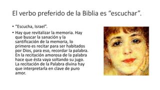 El verbo preferido de la Biblia es “escuchar”.
• “Escucha, Israel”.
• Hay que revitalizar la memoria. Hay
que buscar la sanación y la
santificación de la memoria, lo
primero es recitar para ser habitados
por Dios, para eso, recordar la palabra.
En la recitación amorosa de la palabra
hace que ésta vaya soltando su jugo.
La recitación de la Palabra divina hay
que interpretarla en clave de puro
amor.
 