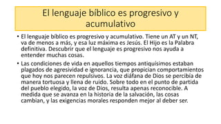 El lenguaje bíblico es progresivo y
acumulativo
• El lenguaje bíblico es progresivo y acumulativo. Tiene un AT y un NT,
va de menos a más, y esa luz máxima es Jesús. El Hijo es la Palabra
definitiva. Descubrir que el lenguaje es progresivo nos ayuda a
entender muchas cosas.
• Las condiciones de vida en aquellos tiempos antiquísimos estaban
plagados de agresividad e ignorancia, que propician comportamientos
que hoy nos parecen repulsivos. La voz diáfana de Dios se percibía de
manera tortuosa y llena de ruido. Sobre todo en el punto de partida
del pueblo elegido, la voz de Dios, resulta apenas reconocible. A
medida que se avanza en la historia de la salvación, las cosas
cambian, y las exigencias morales responden mejor al deber ser.
 