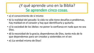 ¿Y qué aprende uno en la Biblia?
Se aprenden cinco cosas.
• a) el conocimiento de sí mismo
• b) la realidad del pecado: la vida no sólo tiene desafíos o problemas,
hay maldad en el corazón y hay que identificarla y quitarla.
• c) la vaciedad de los ídolos: no poner la confianza en nada que no sea
Dios.
• d) la necesidad de la gracia; dependemos de Dios, tanto más de lo
que dependemos para ser creados y sostenidos en el ser.
• e) ¡La verdad misma de Dios!
 