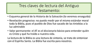 Tres claves de lectura del Antiguo
Testamento:
• Esquema general de la Historia de la Salvación (lo veremos enseguida)
• Revelación progresiva: no puedo medir por el mismo estándar moral
toda la Biblia, pues el pueblo de Dios fue sacado de las tinieblas a la
luz admirable
• Valor permanente: el AT es el diccionario básico para entender quién
es Cristo y qué ha traído a nuestra vida.
La lectura de la Biblia es una lectura de sintonía, se trata de sintonizar
con el Espíritu Santo. La Biblia fue escrita para nosotros.
 