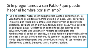 Si le preguntamos a san Pablo ¿qué puede
hacer el hombre por sí mismo?
• Va a contestar: Nada. El ser humano está sujeto a condenación, la
vida humana es un desastre. Pero Dios dio un paso, Dios, por propia
iniciativa, por regalo de su amor, sin merecerlo y sin el derecho de
esperarlo, por puro amor, por pura ternura dio el paso, y ese paso no
es cualquier paso: Fue darnos en su Hijo todos los tesoros de la
salvación, y abre una ventana en nuestro corazón para que
recibiéramos el poder del Espíritu, y el que recibe el poder del Espíritu
empieza a desear de otra manera, -le cambian las ganas- obra de otro
modo. ¿Qué se hace para que la conducta cambie? El ser humano por
sí mismo no da más. Se necesita una nueva creación.
 