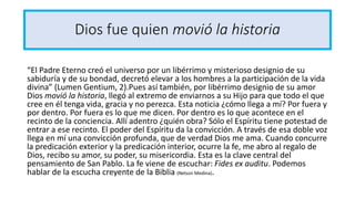 Dios fue quien movió la historia
“El Padre Eterno creó el universo por un libérrimo y misterioso designio de su
sabiduría y de su bondad, decretó elevar a los hombres a la participación de la vida
divina” (Lumen Gentium, 2).Pues así también, por libérrimo designio de su amor
Dios movió la historia, llegó al extremo de enviarnos a su Hijo para que todo el que
cree en él tenga vida, gracia y no perezca. Esta noticia ¿cómo llega a mí? Por fuera y
por dentro. Por fuera es lo que me dicen. Por dentro es lo que acontece en el
recinto de la conciencia. Allí adentro ¿quién obra? Sólo el Espíritu tiene potestad de
entrar a ese recinto. El poder del Espíritu da la convicción. A través de esa doble voz
llega en mí una convicción profunda, que de verdad Dios me ama. Cuando concurre
la predicación exterior y la predicación interior, ocurre la fe, me abro al regalo de
Dios, recibo su amor, su poder, su misericordia. Esta es la clave central del
pensamiento de San Pablo. La fe viene de escuchar: Fides ex auditu. Podemos
hablar de la escucha creyente de la Biblia (Nelson Medina).
 