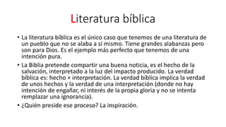 Literatura bíblica
• La literatura bíblica es el único caso que tenemos de una literatura de
un pueblo que no se alaba a sí mismo. Tiene grandes alabanzas pero
son para Dios. Es el ejemplo más perfecto que tenemos de una
intención pura.
• La Biblia pretende compartir una buena noticia, es el hecho de la
salvación, interpretado a la luz del impacto producido. La verdad
bíblica es: hecho + interpretación. La verdad bíblica implica la verdad
de unos hechos y la verdad de una interpretación (donde no hay
intención de engañar, ni interés de la propia gloria y no se intenta
remplazar una ignorancia).
• ¿Quién preside ese proceso? La inspiración.
 