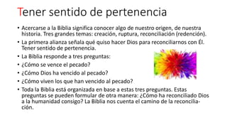 Tener sentido de pertenencia
• Acercarse a la Biblia significa conocer algo de nuestro origen, de nuestra
historia. Tres grandes temas: creación, ruptura, reconciliación (redención).
• La primera alianza señala qué quiso hacer Dios para reconciliarnos con Él.
Tener sentido de pertenencia.
• La Biblia responde a tres preguntas:
• ¿Cómo se vence el pecado?
• ¿Cómo Dios ha vencido al pecado?
• ¿Cómo viven los que han vencido al pecado?
• Toda la Biblia está organizada en base a estas tres preguntas. Estas
preguntas se pueden formular de otra manera: ¿Cómo ha reconciliado Dios
a la humanidad consigo? La Biblia nos cuenta el camino de la reconcilia-
ción.
 