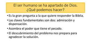 El ser humano se ha apartado de Dios.
¿Qué podemos hacer?
• Es la gran pregunta a la que quiere responder la Biblia.
• Las claves fundamentales son dos: admiración y
dispensación.
• Asombra el poder que tiene el pecado.
• El descubrimiento del problema nos prepara para
agradecer la solución.
 