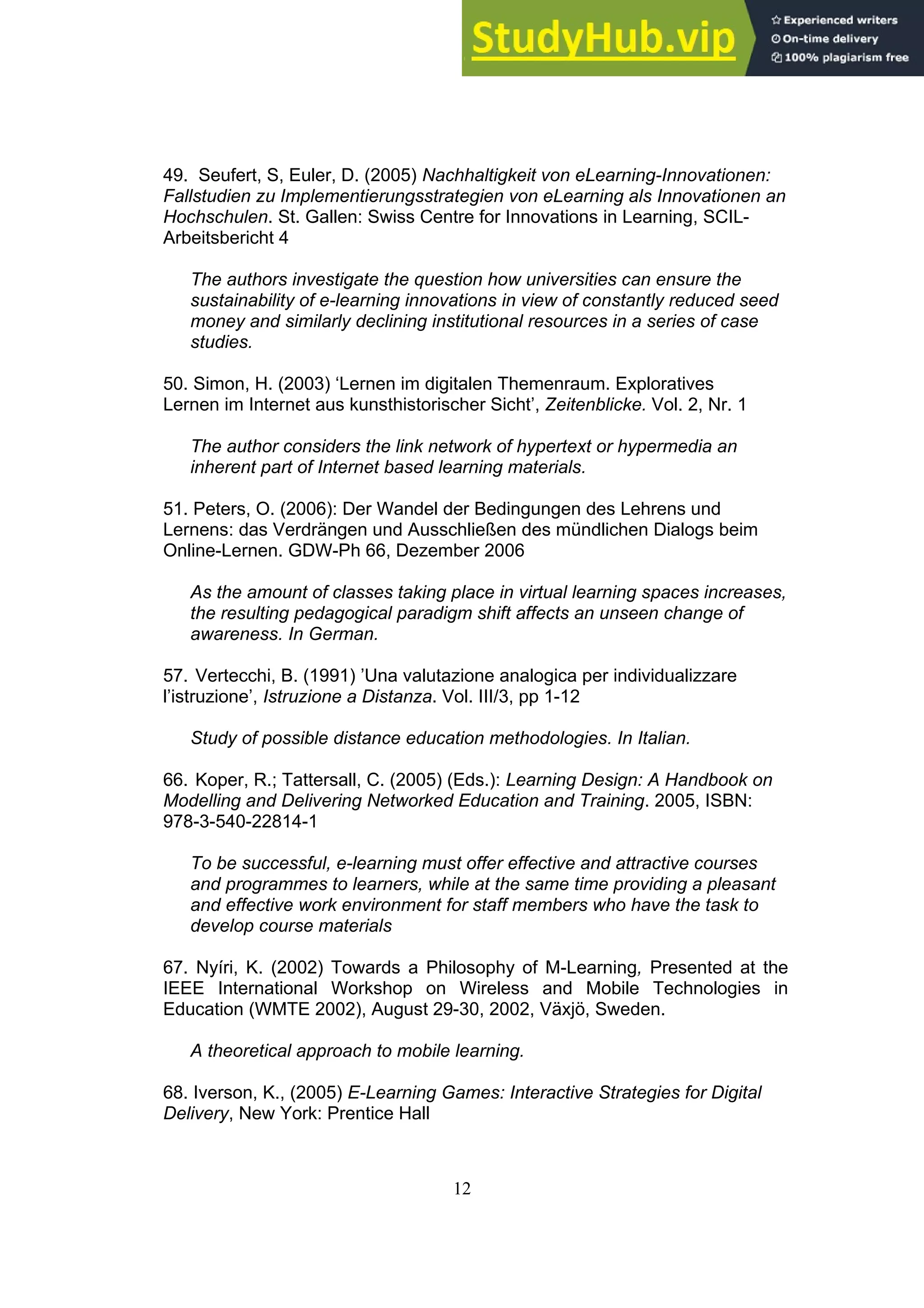 12
49. Seufert, S, Euler, D. (2005) Nachhaltigkeit von eLearning-Innovationen:
Fallstudien zu Implementierungsstrategien von eLearning als Innovationen an
Hochschulen. St. Gallen: Swiss Centre for Innovations in Learning, SCIL-
Arbeitsbericht 4
The authors investigate the question how universities can ensure the
sustainability of e-learning innovations in view of constantly reduced seed
money and similarly declining institutional resources in a series of case
studies.
50. Simon, H. (2003) ‘Lernen im digitalen Themenraum. Exploratives
Lernen im Internet aus kunsthistorischer Sicht’, Zeitenblicke. Vol. 2, Nr. 1
The author considers the link network of hypertext or hypermedia an
inherent part of Internet based learning materials.
51. Peters, O. (2006): Der Wandel der Bedingungen des Lehrens und
Lernens: das Verdrängen und Ausschließen des mündlichen Dialogs beim
Online-Lernen. GDW-Ph 66, Dezember 2006
As the amount of classes taking place in virtual learning spaces increases,
the resulting pedagogical paradigm shift affects an unseen change of
awareness. In German.
57. Vertecchi, B. (1991) ’Una valutazione analogica per individualizzare
l’istruzione’, Istruzione a Distanza. Vol. III/3, pp 1-12
Study of possible distance education methodologies. In Italian.
66. Koper, R.; Tattersall, C. (2005) (Eds.): Learning Design: A Handbook on
Modelling and Delivering Networked Education and Training. 2005, ISBN:
978-3-540-22814-1
To be successful, e-learning must offer effective and attractive courses
and programmes to learners, while at the same time providing a pleasant
and effective work environment for staff members who have the task to
develop course materials
67. Nyíri, K. (2002) Towards a Philosophy of M-Learning, Presented at the
IEEE International Workshop on Wireless and Mobile Technologies in
Education (WMTE 2002), August 29-30, 2002, Växjö, Sweden.
A theoretical approach to mobile learning.
68. Iverson, K., (2005) E-Learning Games: Interactive Strategies for Digital
Delivery, New York: Prentice Hall
 