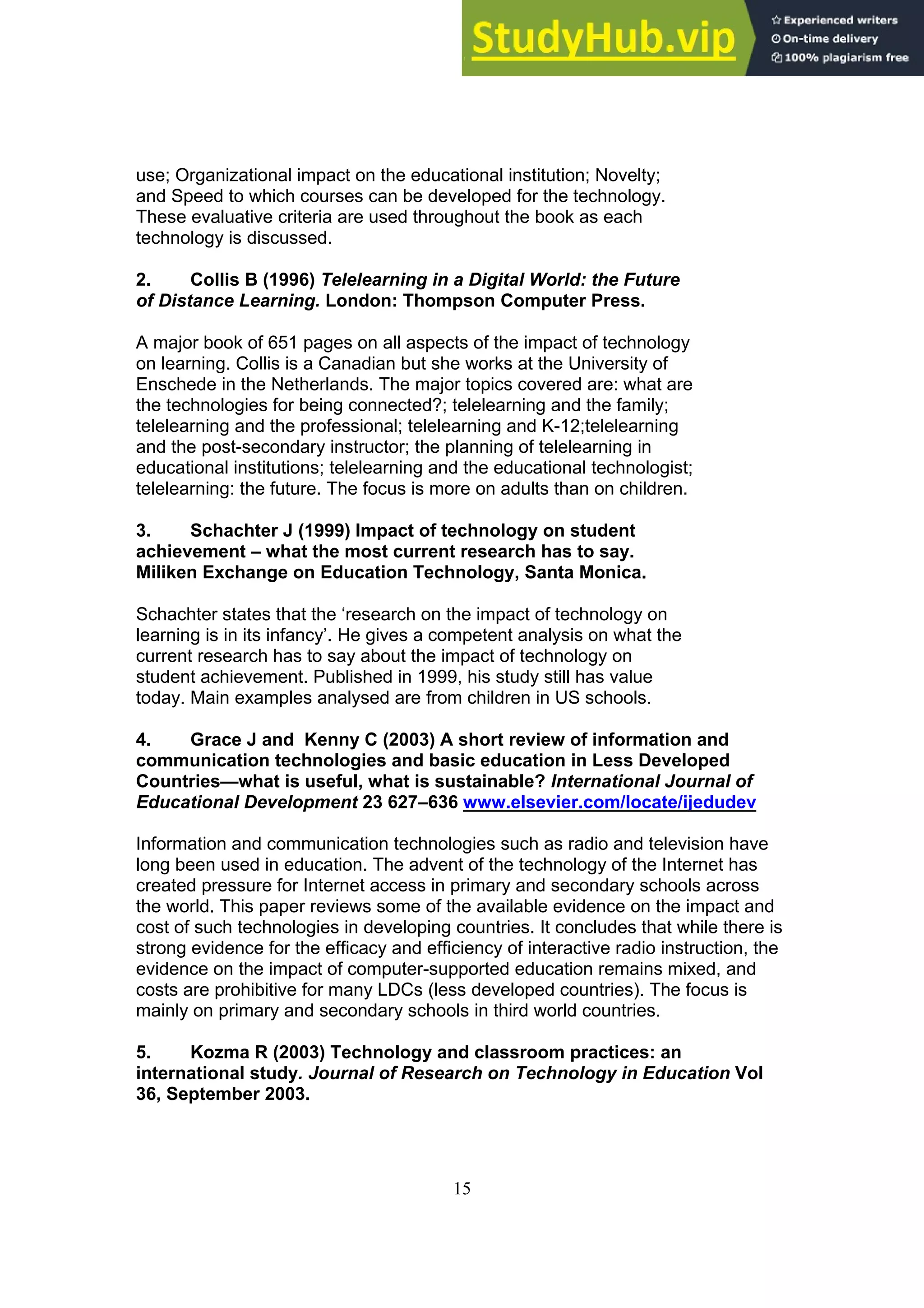 15
use; Organizational impact on the educational institution; Novelty;
and Speed to which courses can be developed for the technology.
These evaluative criteria are used throughout the book as each
technology is discussed.
2. Collis B (1996) Telelearning in a Digital World: the Future
of Distance Learning. London: Thompson Computer Press.
A major book of 651 pages on all aspects of the impact of technology
on learning. Collis is a Canadian but she works at the University of
Enschede in the Netherlands. The major topics covered are: what are
the technologies for being connected?; telelearning and the family;
telelearning and the professional; telelearning and K-12;telelearning
and the post-secondary instructor; the planning of telelearning in
educational institutions; telelearning and the educational technologist;
telelearning: the future. The focus is more on adults than on children.
3. Schachter J (1999) Impact of technology on student
achievement – what the most current research has to say.
Miliken Exchange on Education Technology, Santa Monica.
Schachter states that the ‘research on the impact of technology on
learning is in its infancy’. He gives a competent analysis on what the
current research has to say about the impact of technology on
student achievement. Published in 1999, his study still has value
today. Main examples analysed are from children in US schools.
4. Grace J and Kenny C (2003) A short review of information and
communication technologies and basic education in Less Developed
Countries—what is useful, what is sustainable? International Journal of
Educational Development 23 627–636 www.elsevier.com/locate/ijedudev
Information and communication technologies such as radio and television have
long been used in education. The advent of the technology of the Internet has
created pressure for Internet access in primary and secondary schools across
the world. This paper reviews some of the available evidence on the impact and
cost of such technologies in developing countries. It concludes that while there is
strong evidence for the efficacy and efficiency of interactive radio instruction, the
evidence on the impact of computer-supported education remains mixed, and
costs are prohibitive for many LDCs (less developed countries). The focus is
mainly on primary and secondary schools in third world countries.
5. Kozma R (2003) Technology and classroom practices: an
international study. Journal of Research on Technology in Education Vol
36, September 2003.
 