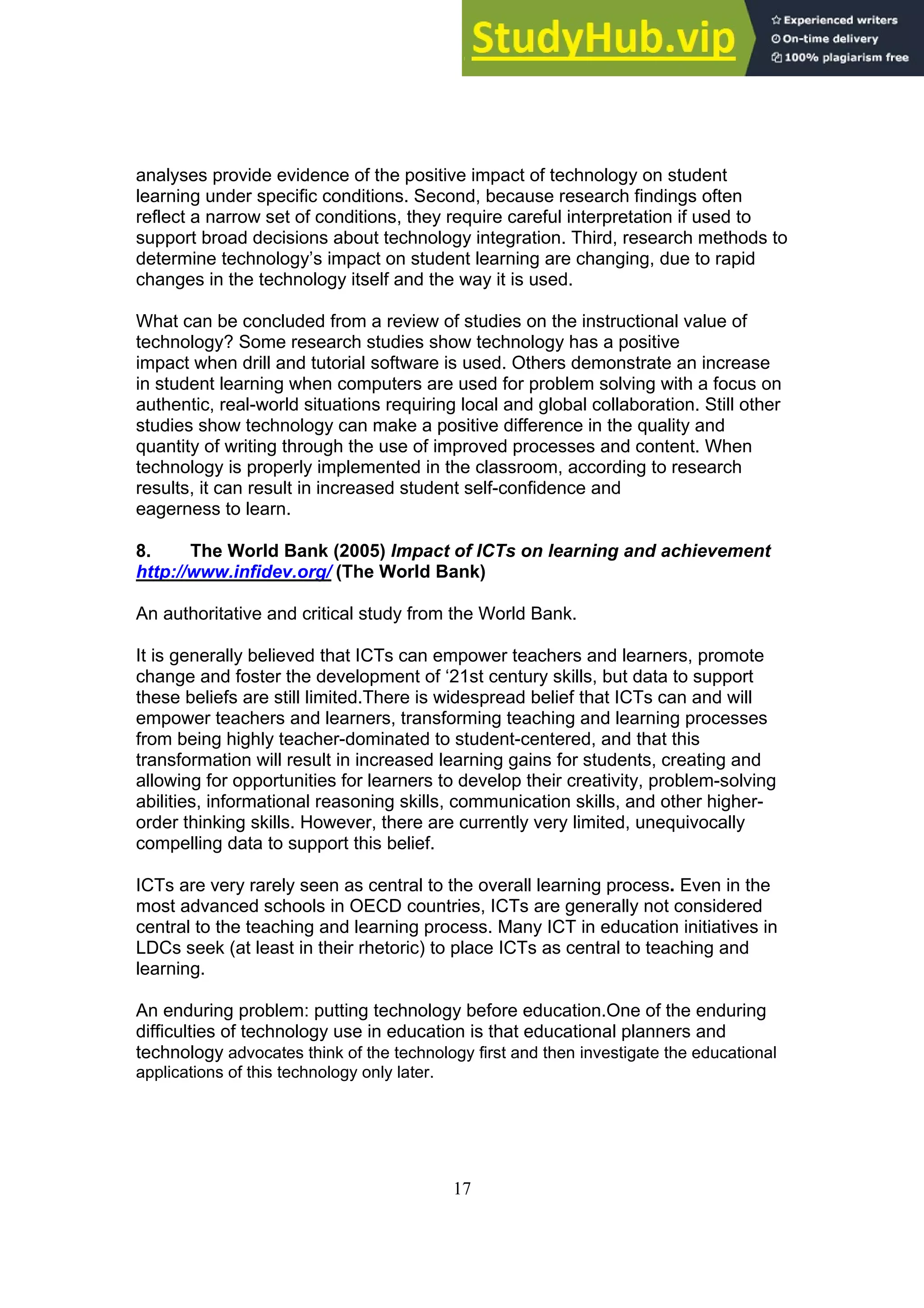 17
analyses provide evidence of the positive impact of technology on student
learning under specific conditions. Second, because research findings often
reflect a narrow set of conditions, they require careful interpretation if used to
support broad decisions about technology integration. Third, research methods to
determine technology’s impact on student learning are changing, due to rapid
changes in the technology itself and the way it is used.
What can be concluded from a review of studies on the instructional value of
technology? Some research studies show technology has a positive
impact when drill and tutorial software is used. Others demonstrate an increase
in student learning when computers are used for problem solving with a focus on
authentic, real-world situations requiring local and global collaboration. Still other
studies show technology can make a positive difference in the quality and
quantity of writing through the use of improved processes and content. When
technology is properly implemented in the classroom, according to research
results, it can result in increased student self-confidence and
eagerness to learn.
8. The World Bank (2005) Impact of ICTs on learning and achievement
http://www.infidev.org/ (The World Bank)
An authoritative and critical study from the World Bank.
It is generally believed that ICTs can empower teachers and learners, promote
change and foster the development of ‘21st century skills, but data to support
these beliefs are still limited.There is widespread belief that ICTs can and will
empower teachers and learners, transforming teaching and learning processes
from being highly teacher-dominated to student-centered, and that this
transformation will result in increased learning gains for students, creating and
allowing for opportunities for learners to develop their creativity, problem-solving
abilities, informational reasoning skills, communication skills, and other higher-
order thinking skills. However, there are currently very limited, unequivocally
compelling data to support this belief.
ICTs are very rarely seen as central to the overall learning process. Even in the
most advanced schools in OECD countries, ICTs are generally not considered
central to the teaching and learning process. Many ICT in education initiatives in
LDCs seek (at least in their rhetoric) to place ICTs as central to teaching and
learning.
An enduring problem: putting technology before education.One of the enduring
difficulties of technology use in education is that educational planners and
technology advocates think of the technology first and then investigate the educational
applications of this technology only later.
 