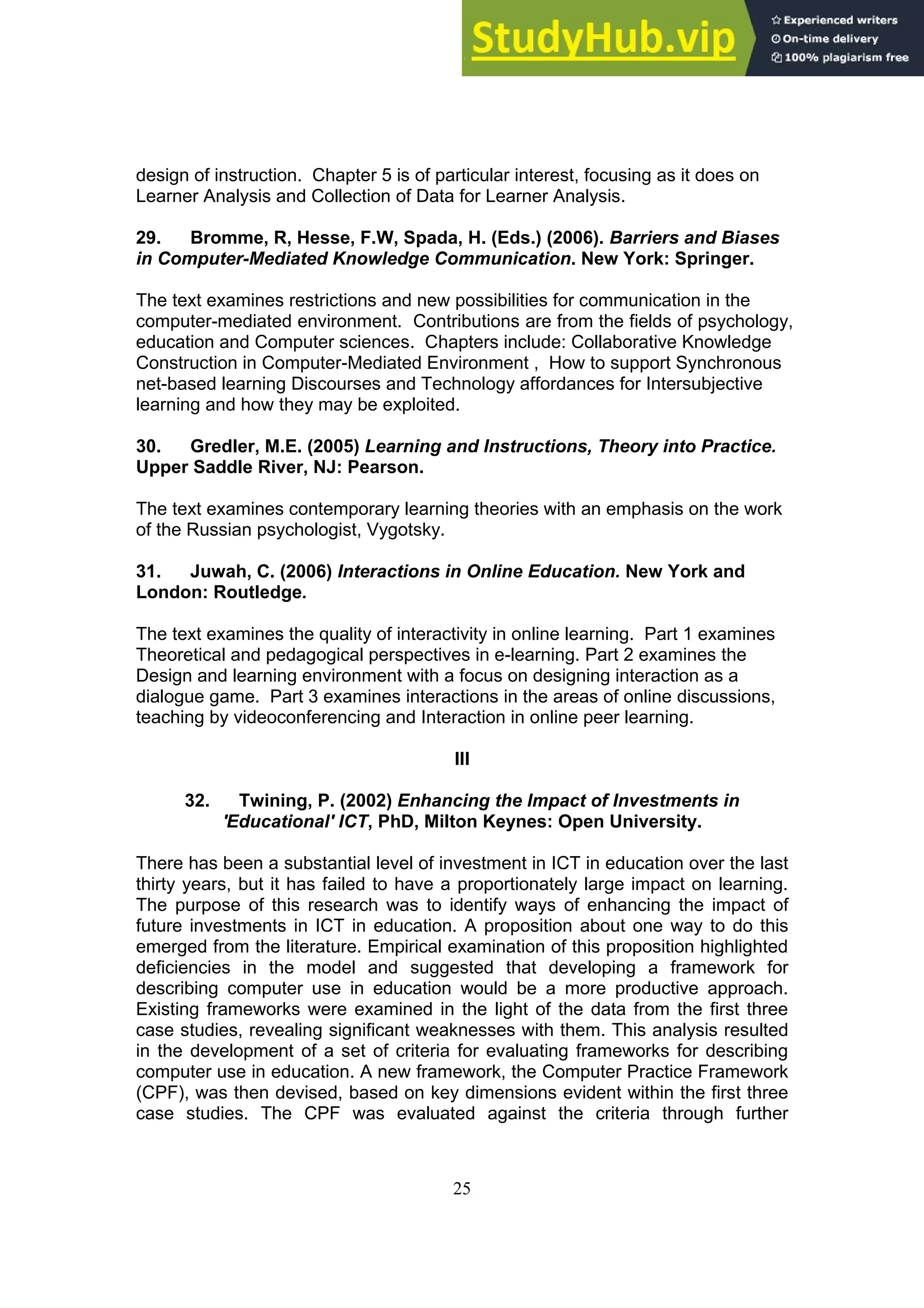 25
design of instruction. Chapter 5 is of particular interest, focusing as it does on
Learner Analysis and Collection of Data for Learner Analysis.
29. Bromme, R, Hesse, F.W, Spada, H. (Eds.) (2006). Barriers and Biases
in Computer-Mediated Knowledge Communication. New York: Springer.
The text examines restrictions and new possibilities for communication in the
computer-mediated environment. Contributions are from the fields of psychology,
education and Computer sciences. Chapters include: Collaborative Knowledge
Construction in Computer-Mediated Environment , How to support Synchronous
net-based learning Discourses and Technology affordances for Intersubjective
learning and how they may be exploited.
30. Gredler, M.E. (2005) Learning and Instructions, Theory into Practice.
Upper Saddle River, NJ: Pearson.
The text examines contemporary learning theories with an emphasis on the work
of the Russian psychologist, Vygotsky.
31. Juwah, C. (2006) Interactions in Online Education. New York and
London: Routledge.
The text examines the quality of interactivity in online learning. Part 1 examines
Theoretical and pedagogical perspectives in e-learning. Part 2 examines the
Design and learning environment with a focus on designing interaction as a
dialogue game. Part 3 examines interactions in the areas of online discussions,
teaching by videoconferencing and Interaction in online peer learning.
III
32. Twining, P. (2002) Enhancing the Impact of Investments in
'Educational' ICT, PhD, Milton Keynes: Open University.
There has been a substantial level of investment in ICT in education over the last
thirty years, but it has failed to have a proportionately large impact on learning.
The purpose of this research was to identify ways of enhancing the impact of
future investments in ICT in education. A proposition about one way to do this
emerged from the literature. Empirical examination of this proposition highlighted
deficiencies in the model and suggested that developing a framework for
describing computer use in education would be a more productive approach.
Existing frameworks were examined in the light of the data from the first three
case studies, revealing significant weaknesses with them. This analysis resulted
in the development of a set of criteria for evaluating frameworks for describing
computer use in education. A new framework, the Computer Practice Framework
(CPF), was then devised, based on key dimensions evident within the first three
case studies. The CPF was evaluated against the criteria through further
 