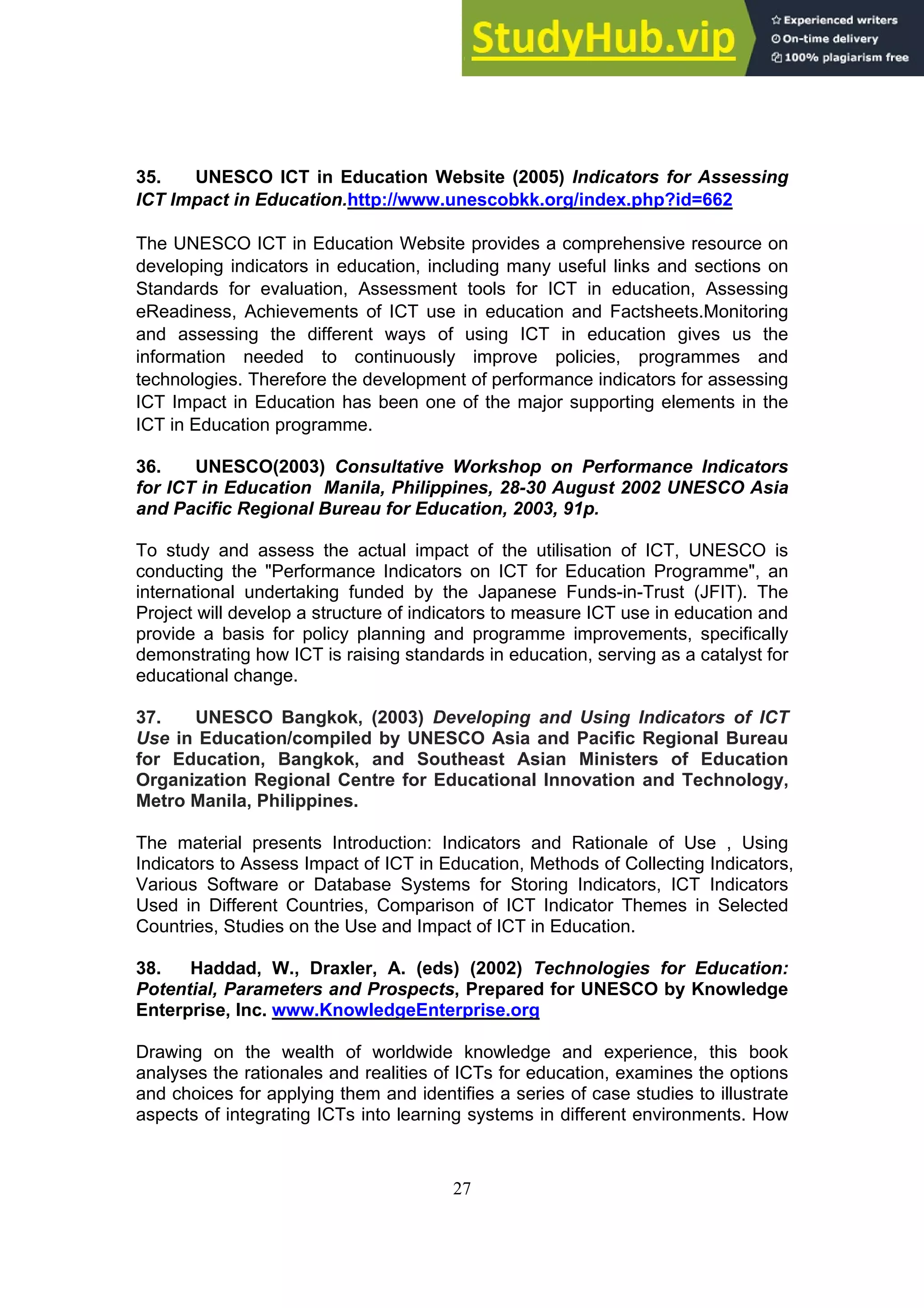 27
35. UNESCO ICT in Education Website (2005) Indicators for Assessing
ICT Impact in Education.http://www.unescobkk.org/index.php?id=662
The UNESCO ICT in Education Website provides a comprehensive resource on
developing indicators in education, including many useful links and sections on
Standards for evaluation, Assessment tools for ICT in education, Assessing
eReadiness, Achievements of ICT use in education and Factsheets.Monitoring
and assessing the different ways of using ICT in education gives us the
information needed to continuously improve policies, programmes and
technologies. Therefore the development of performance indicators for assessing
ICT Impact in Education has been one of the major supporting elements in the
ICT in Education programme.
36. UNESCO(2003) Consultative Workshop on Performance Indicators
for ICT in Education Manila, Philippines, 28-30 August 2002 UNESCO Asia
and Pacific Regional Bureau for Education, 2003, 91p.
To study and assess the actual impact of the utilisation of ICT, UNESCO is
conducting the "Performance Indicators on ICT for Education Programme", an
international undertaking funded by the Japanese Funds-in-Trust (JFIT). The
Project will develop a structure of indicators to measure ICT use in education and
provide a basis for policy planning and programme improvements, specifically
demonstrating how ICT is raising standards in education, serving as a catalyst for
educational change.
37. UNESCO Bangkok, (2003) Developing and Using Indicators of ICT
Use in Education/compiled by UNESCO Asia and Pacific Regional Bureau
for Education, Bangkok, and Southeast Asian Ministers of Education
Organization Regional Centre for Educational Innovation and Technology,
Metro Manila, Philippines.
The material presents Introduction: Indicators and Rationale of Use , Using
Indicators to Assess Impact of ICT in Education, Methods of Collecting Indicators,
Various Software or Database Systems for Storing Indicators, ICT Indicators
Used in Different Countries, Comparison of ICT Indicator Themes in Selected
Countries, Studies on the Use and Impact of ICT in Education.
38. Haddad, W., Draxler, A. (eds) (2002) Technologies for Education:
Potential, Parameters and Prospects, Prepared for UNESCO by Knowledge
Enterprise, Inc. www.KnowledgeEnterprise.org
Drawing on the wealth of worldwide knowledge and experience, this book
analyses the rationales and realities of ICTs for education, examines the options
and choices for applying them and identifies a series of case studies to illustrate
aspects of integrating ICTs into learning systems in different environments. How
 