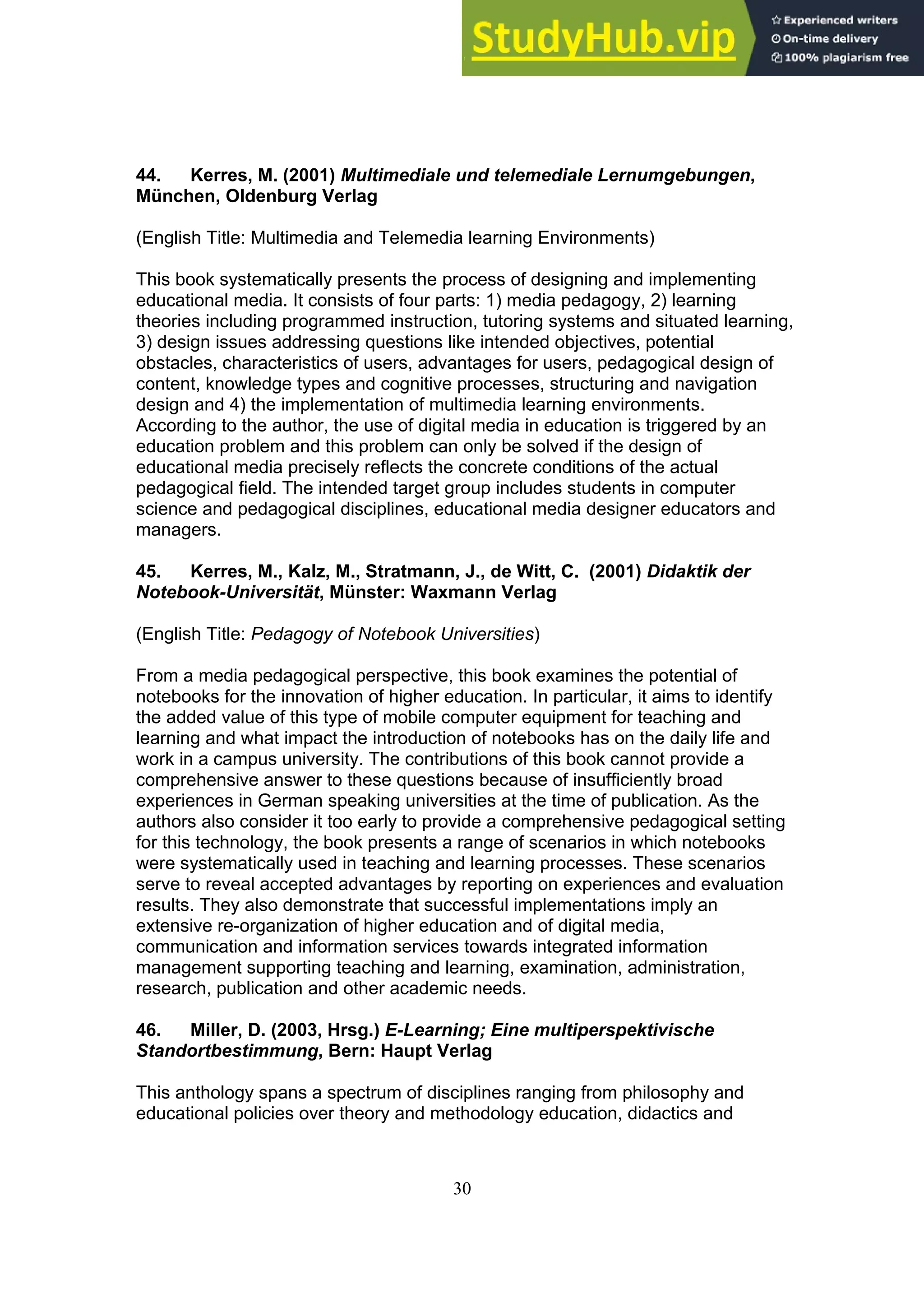 30
44. Kerres, M. (2001) Multimediale und telemediale Lernumgebungen,
München, Oldenburg Verlag
(English Title: Multimedia and Telemedia learning Environments)
This book systematically presents the process of designing and implementing
educational media. It consists of four parts: 1) media pedagogy, 2) learning
theories including programmed instruction, tutoring systems and situated learning,
3) design issues addressing questions like intended objectives, potential
obstacles, characteristics of users, advantages for users, pedagogical design of
content, knowledge types and cognitive processes, structuring and navigation
design and 4) the implementation of multimedia learning environments.
According to the author, the use of digital media in education is triggered by an
education problem and this problem can only be solved if the design of
educational media precisely reflects the concrete conditions of the actual
pedagogical field. The intended target group includes students in computer
science and pedagogical disciplines, educational media designer educators and
managers.
45. Kerres, M., Kalz, M., Stratmann, J., de Witt, C. (2001) Didaktik der
Notebook-Universität, Münster: Waxmann Verlag
(English Title: Pedagogy of Notebook Universities)
From a media pedagogical perspective, this book examines the potential of
notebooks for the innovation of higher education. In particular, it aims to identify
the added value of this type of mobile computer equipment for teaching and
learning and what impact the introduction of notebooks has on the daily life and
work in a campus university. The contributions of this book cannot provide a
comprehensive answer to these questions because of insufficiently broad
experiences in German speaking universities at the time of publication. As the
authors also consider it too early to provide a comprehensive pedagogical setting
for this technology, the book presents a range of scenarios in which notebooks
were systematically used in teaching and learning processes. These scenarios
serve to reveal accepted advantages by reporting on experiences and evaluation
results. They also demonstrate that successful implementations imply an
extensive re-organization of higher education and of digital media,
communication and information services towards integrated information
management supporting teaching and learning, examination, administration,
research, publication and other academic needs.
46. Miller, D. (2003, Hrsg.) E-Learning; Eine multiperspektivische
Standortbestimmung, Bern: Haupt Verlag
This anthology spans a spectrum of disciplines ranging from philosophy and
educational policies over theory and methodology education, didactics and
 