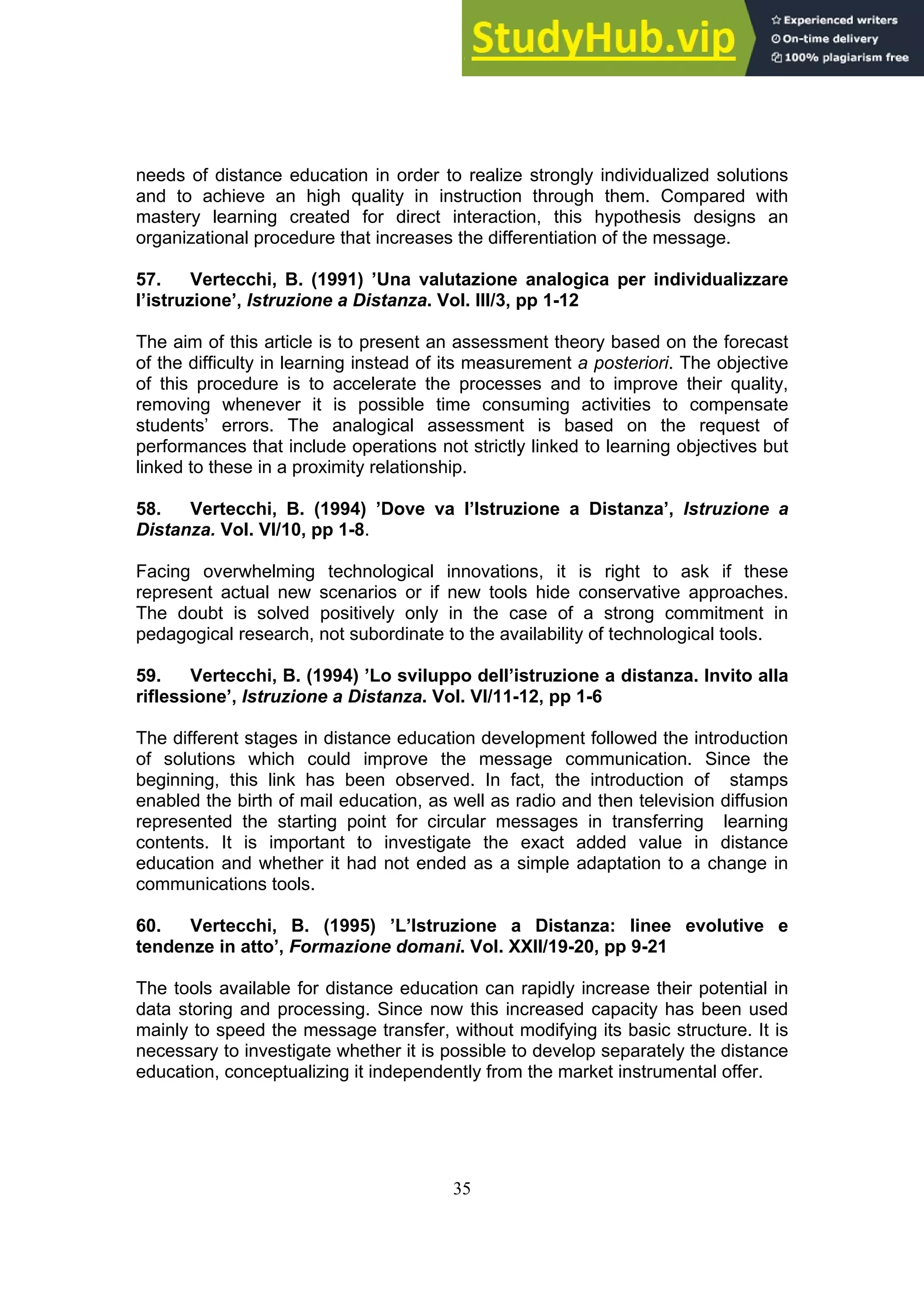 35
needs of distance education in order to realize strongly individualized solutions
and to achieve an high quality in instruction through them. Compared with
mastery learning created for direct interaction, this hypothesis designs an
organizational procedure that increases the differentiation of the message.
57. Vertecchi, B. (1991) ’Una valutazione analogica per individualizzare
l’istruzione’, Istruzione a Distanza. Vol. III/3, pp 1-12
The aim of this article is to present an assessment theory based on the forecast
of the difficulty in learning instead of its measurement a posteriori. The objective
of this procedure is to accelerate the processes and to improve their quality,
removing whenever it is possible time consuming activities to compensate
students’ errors. The analogical assessment is based on the request of
performances that include operations not strictly linked to learning objectives but
linked to these in a proximity relationship.
58. Vertecchi, B. (1994) ’Dove va l’Istruzione a Distanza’, Istruzione a
Distanza. Vol. VI/10, pp 1-8.
Facing overwhelming technological innovations, it is right to ask if these
represent actual new scenarios or if new tools hide conservative approaches.
The doubt is solved positively only in the case of a strong commitment in
pedagogical research, not subordinate to the availability of technological tools.
59. Vertecchi, B. (1994) ’Lo sviluppo dell’istruzione a distanza. Invito alla
riflessione’, Istruzione a Distanza. Vol. VI/11-12, pp 1-6
The different stages in distance education development followed the introduction
of solutions which could improve the message communication. Since the
beginning, this link has been observed. In fact, the introduction of stamps
enabled the birth of mail education, as well as radio and then television diffusion
represented the starting point for circular messages in transferring learning
contents. It is important to investigate the exact added value in distance
education and whether it had not ended as a simple adaptation to a change in
communications tools.
60. Vertecchi, B. (1995) ’L’Istruzione a Distanza: linee evolutive e
tendenze in atto’, Formazione domani. Vol. XXII/19-20, pp 9-21
The tools available for distance education can rapidly increase their potential in
data storing and processing. Since now this increased capacity has been used
mainly to speed the message transfer, without modifying its basic structure. It is
necessary to investigate whether it is possible to develop separately the distance
education, conceptualizing it independently from the market instrumental offer.
 