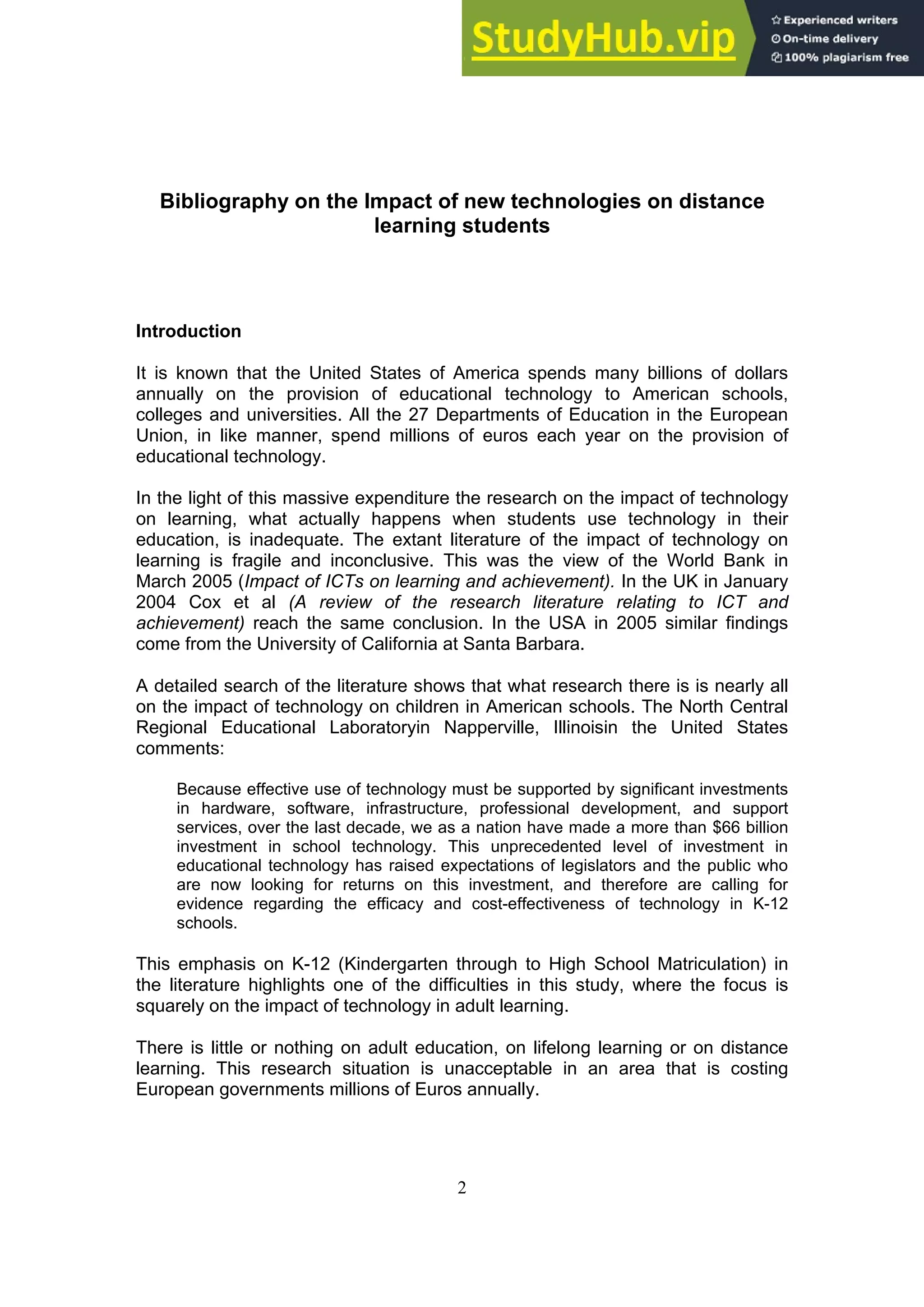 2
Bibliography on the Impact of new technologies on distance
learning students
Introduction
It is known that the United States of America spends many billions of dollars
annually on the provision of educational technology to American schools,
colleges and universities. All the 27 Departments of Education in the European
Union, in like manner, spend millions of euros each year on the provision of
educational technology.
In the light of this massive expenditure the research on the impact of technology
on learning, what actually happens when students use technology in their
education, is inadequate. The extant literature of the impact of technology on
learning is fragile and inconclusive. This was the view of the World Bank in
March 2005 (Impact of ICTs on learning and achievement). In the UK in January
2004 Cox et al (A review of the research literature relating to ICT and
achievement) reach the same conclusion. In the USA in 2005 similar findings
come from the University of California at Santa Barbara.
A detailed search of the literature shows that what research there is is nearly all
on the impact of technology on children in American schools. The North Central
Regional Educational Laboratoryin Napperville, Illinoisin the United States
comments:
Because effective use of technology must be supported by significant investments
in hardware, software, infrastructure, professional development, and support
services, over the last decade, we as a nation have made a more than $66 billion
investment in school technology. This unprecedented level of investment in
educational technology has raised expectations of legislators and the public who
are now looking for returns on this investment, and therefore are calling for
evidence regarding the efficacy and cost-effectiveness of technology in K-12
schools.
This emphasis on K-12 (Kindergarten through to High School Matriculation) in
the literature highlights one of the difficulties in this study, where the focus is
squarely on the impact of technology in adult learning.
There is little or nothing on adult education, on lifelong learning or on distance
learning. This research situation is unacceptable in an area that is costing
European governments millions of Euros annually.
 