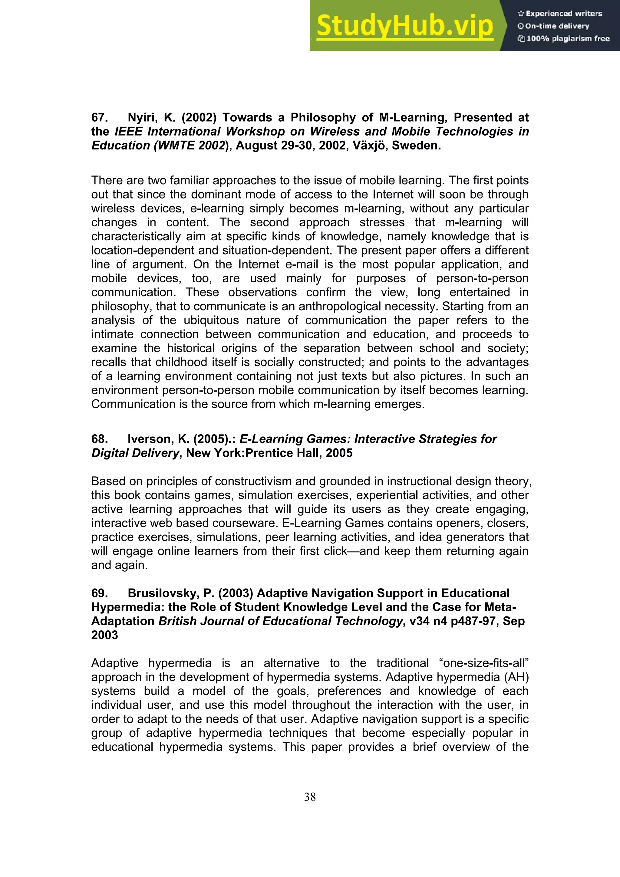 38
67. Nyíri, K. (2002) Towards a Philosophy of M-Learning, Presented at
the IEEE International Workshop on Wireless and Mobile Technologies in
Education (WMTE 2002), August 29-30, 2002, Växjö, Sweden.
There are two familiar approaches to the issue of mobile learning. The first points
out that since the dominant mode of access to the Internet will soon be through
wireless devices, e-learning simply becomes m-learning, without any particular
changes in content. The second approach stresses that m-learning will
characteristically aim at specific kinds of knowledge, namely knowledge that is
location-dependent and situation-dependent. The present paper offers a different
line of argument. On the Internet e-mail is the most popular application, and
mobile devices, too, are used mainly for purposes of person-to-person
communication. These observations confirm the view, long entertained in
philosophy, that to communicate is an anthropological necessity. Starting from an
analysis of the ubiquitous nature of communication the paper refers to the
intimate connection between communication and education, and proceeds to
examine the historical origins of the separation between school and society;
recalls that childhood itself is socially constructed; and points to the advantages
of a learning environment containing not just texts but also pictures. In such an
environment person-to-person mobile communication by itself becomes learning.
Communication is the source from which m-learning emerges.
68. Iverson, K. (2005).: E-Learning Games: Interactive Strategies for
Digital Delivery, New York:Prentice Hall, 2005
Based on principles of constructivism and grounded in instructional design theory,
this book contains games, simulation exercises, experiential activities, and other
active learning approaches that will guide its users as they create engaging,
interactive web based courseware. E-Learning Games contains openers, closers,
practice exercises, simulations, peer learning activities, and idea generators that
will engage online learners from their first click—and keep them returning again
and again.
69. Brusilovsky, P. (2003) Adaptive Navigation Support in Educational
Hypermedia: the Role of Student Knowledge Level and the Case for Meta-
Adaptation British Journal of Educational Technology, v34 n4 p487-97, Sep
2003
Adaptive hypermedia is an alternative to the traditional “one-size-fits-all”
approach in the development of hypermedia systems. Adaptive hypermedia (AH)
systems build a model of the goals, preferences and knowledge of each
individual user, and use this model throughout the interaction with the user, in
order to adapt to the needs of that user. Adaptive navigation support is a specific
group of adaptive hypermedia techniques that become especially popular in
educational hypermedia systems. This paper provides a brief overview of the
 