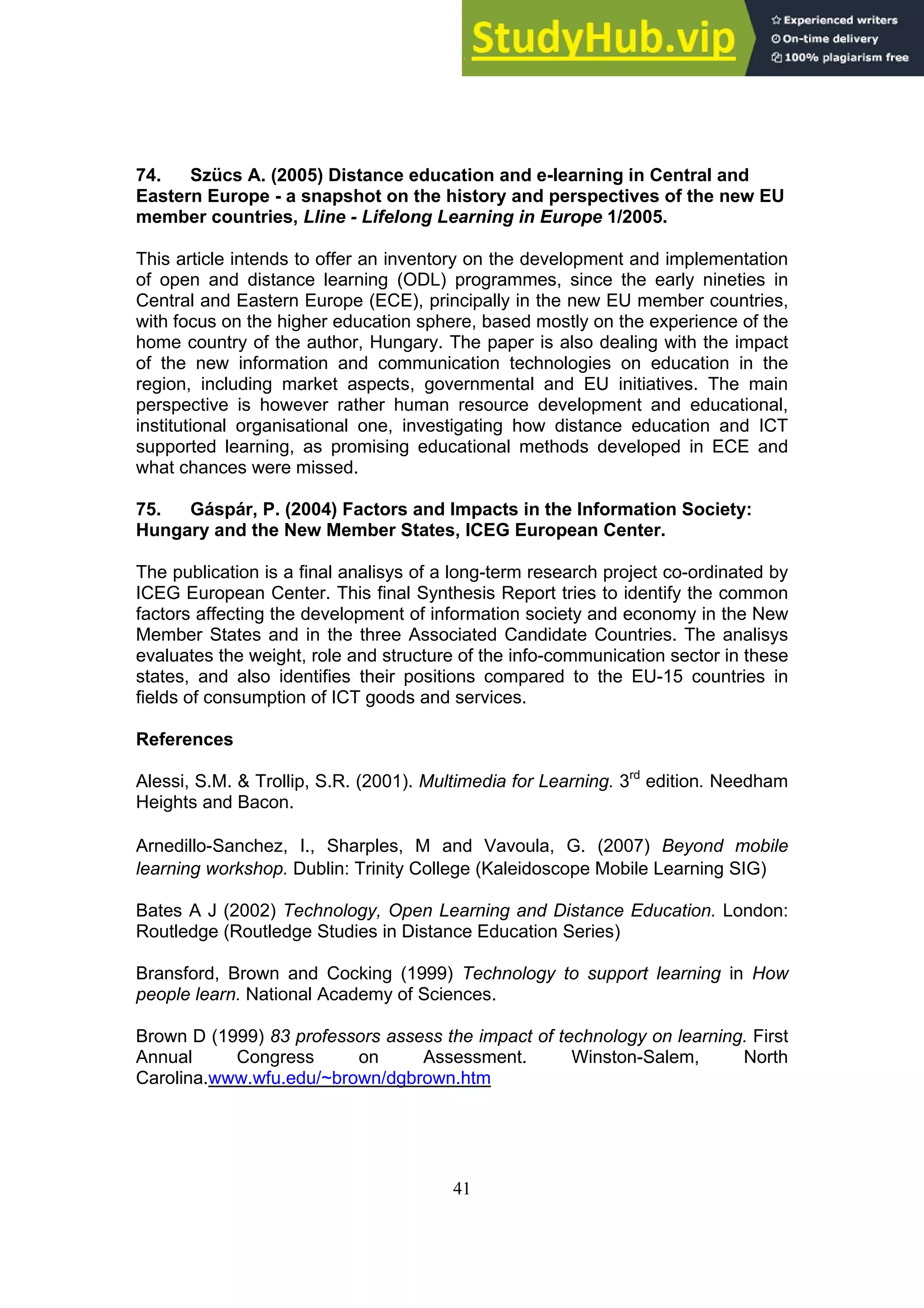 41
74. Szücs A. (2005) Distance education and e-learning in Central and
Eastern Europe - a snapshot on the history and perspectives of the new EU
member countries, Lline - Lifelong Learning in Europe 1/2005.
This article intends to offer an inventory on the development and implementation
of open and distance learning (ODL) programmes, since the early nineties in
Central and Eastern Europe (ECE), principally in the new EU member countries,
with focus on the higher education sphere, based mostly on the experience of the
home country of the author, Hungary. The paper is also dealing with the impact
of the new information and communication technologies on education in the
region, including market aspects, governmental and EU initiatives. The main
perspective is however rather human resource development and educational,
institutional organisational one, investigating how distance education and ICT
supported learning, as promising educational methods developed in ECE and
what chances were missed.
75. Gáspár, P. (2004) Factors and Impacts in the Information Society:
Hungary and the New Member States, ICEG European Center.
The publication is a final analisys of a long-term research project co-ordinated by
ICEG European Center. This final Synthesis Report tries to identify the common
factors affecting the development of information society and economy in the New
Member States and in the three Associated Candidate Countries. The analisys
evaluates the weight, role and structure of the info-communication sector in these
states, and also identifies their positions compared to the EU-15 countries in
fields of consumption of ICT goods and services.
References
Alessi, S.M. & Trollip, S.R. (2001). Multimedia for Learning. 3rd
edition. Needham
Heights and Bacon.
Arnedillo-Sanchez, I., Sharples, M and Vavoula, G. (2007) Beyond mobile
learning workshop. Dublin: Trinity College (Kaleidoscope Mobile Learning SIG)
Bates A J (2002) Technology, Open Learning and Distance Education. London:
Routledge (Routledge Studies in Distance Education Series)
Bransford, Brown and Cocking (1999) Technology to support learning in How
people learn. National Academy of Sciences.
Brown D (1999) 83 professors assess the impact of technology on learning. First
Annual Congress on Assessment. Winston-Salem, North
Carolina.www.wfu.edu/~brown/dgbrown.htm
 