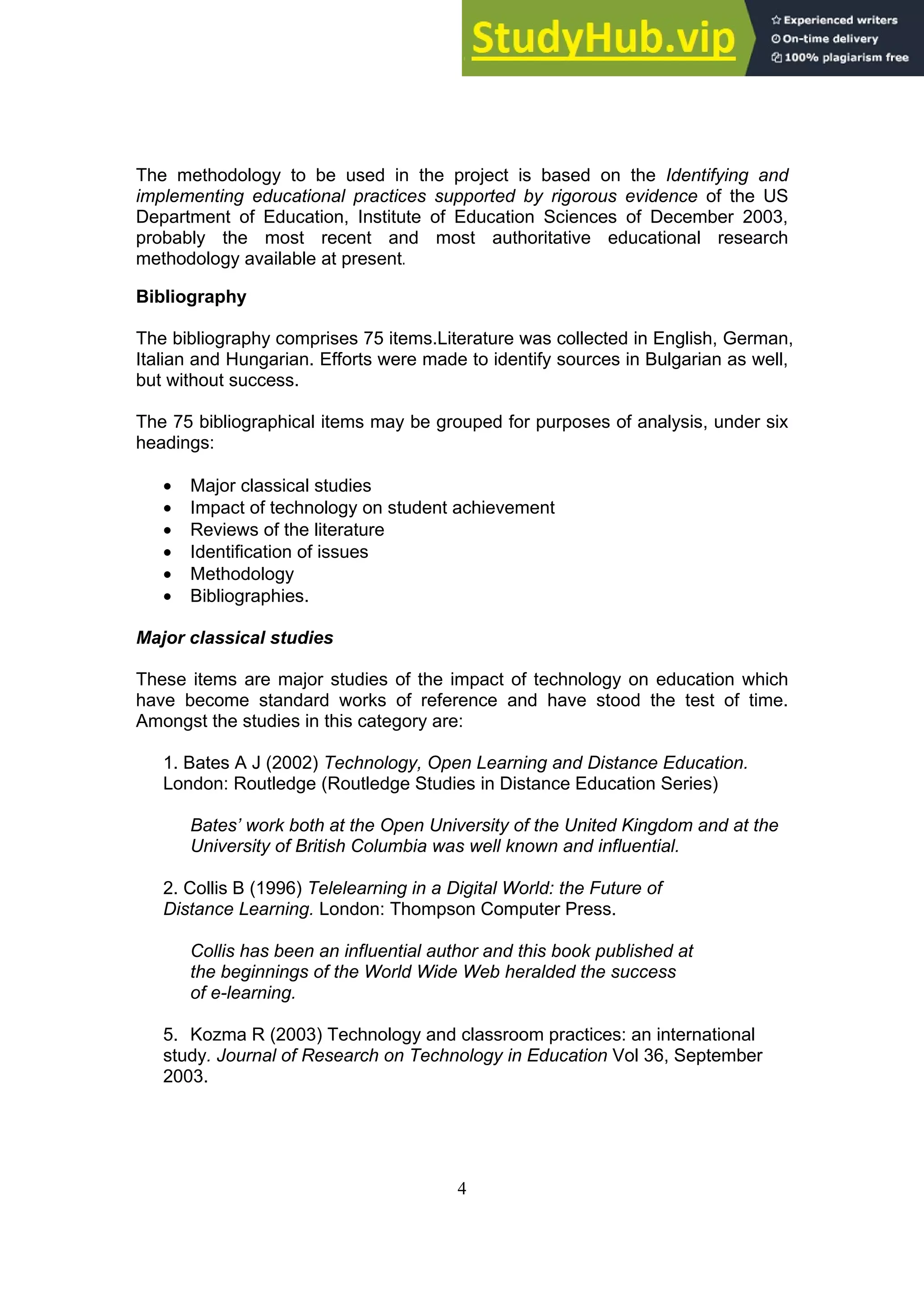 4
The methodology to be used in the project is based on the Identifying and
implementing educational practices supported by rigorous evidence of the US
Department of Education, Institute of Education Sciences of December 2003,
probably the most recent and most authoritative educational research
methodology available at present.
Bibliography
The bibliography comprises 75 items.Literature was collected in English, German,
Italian and Hungarian. Efforts were made to identify sources in Bulgarian as well,
but without success.
The 75 bibliographical items may be grouped for purposes of analysis, under six
headings:
• Major classical studies
• Impact of technology on student achievement
• Reviews of the literature
• Identification of issues
• Methodology
• Bibliographies.
Major classical studies
These items are major studies of the impact of technology on education which
have become standard works of reference and have stood the test of time.
Amongst the studies in this category are:
1. Bates A J (2002) Technology, Open Learning and Distance Education.
London: Routledge (Routledge Studies in Distance Education Series)
Bates’ work both at the Open University of the United Kingdom and at the
University of British Columbia was well known and influential.
2. Collis B (1996) Telelearning in a Digital World: the Future of
Distance Learning. London: Thompson Computer Press.
Collis has been an influential author and this book published at
the beginnings of the World Wide Web heralded the success
of e-learning.
5. Kozma R (2003) Technology and classroom practices: an international
study. Journal of Research on Technology in Education Vol 36, September
2003.
 