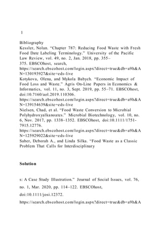 1
Bibliography
Kessler, Nolan. “Chapter 787: Reducing Food Waste with Fresh
Food Date Labeling Terminology.” University of the Pacific
Law Review, vol. 49, no. 2, Jan. 2018, pp. 355–
375. EBSCOhost, search,
https://search.ebscohost.com/login.aspx?direct=true&db=a9h&A
N=130193927&site=eds-live
Kotykova, Olena, and Mykola Babych. “Economic Impact of
Food Loss and Waste.” Agris On-Line Papers in Economics &
Informatics, vol. 11, no. 3, Sept. 2019, pp. 55–71. EBSCOhost,
doi:10.7160/aol.2019.110306.
https://search.ebscohost.com/login.aspx?direct=true&db=a9h&A
N=139154639&site=eds-live
Nielsen, Chad, et al. “Food Waste Conversion to Microbial
Polyhydroxyalkanoates.” Microbial Biotechnology, vol. 10, no.
6, Nov. 2017, pp. 1338–1352. EBSCOhost, doi:10.1111/1751-
7915.12776.
https://search.ebscohost.com/login.aspx?direct=true&db=a9h&A
N=125929022&site=eds-live
Saber, Deborah A., and Linda Silka. “Food Waste as a Classic
Problem That Calls for Interdisciplinary
Solution
s: A Case Study Illustration.” Journal of Social Issues, vol. 76,
no. 1, Mar. 2020, pp. 114–122. EBSCOhost,
doi:10.1111/josi.12372.
https://search.ebscohost.com/login.aspx?direct=true&db=a9h&A
 