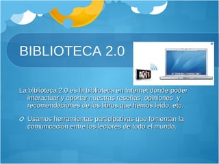 BIBLIOTECA 2.0 La biblioteca 2.0 es la biblioteca en Internet donde poder interactuar y aportar nuestras reseñas, opiniones  y recomendaciones de los libros que hemos leido, etc. Usamos herramientas participativas que fomentan la comunicación entre los lectores de todo el mundo. 