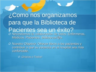 ¿Como nos organizamos para que la Biblioteca de Pacientes sea un éxito? Necesitamos la colaboración de todos: Enfermeras, Médicos, Pacientes, Bibliotecari@s. Nuestro Objetivo: Ofrecer libros a los pacientes y contribuir a que su estancia en el hospital sea más confortable. ¡Gracias a Todos!  