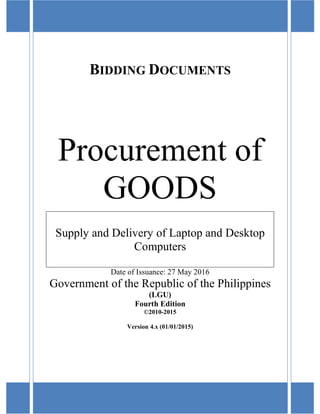 BIDDING DOCUMENTS
Procurement of
GOODS
Supply and Delivery of Laptop and Desktop
Computers
Date of Issuance: 27 May 2016
Government of the Republic of the Philippines
(LGU)
Fourth Edition
©2010-2015
Version 4.x (01/01/2015)
 