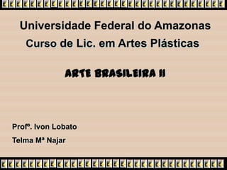 Universidade Federal do Amazonas
   Curso de Lic. em Artes Plásticas

              ARTE BRASILEIRA II



Profº. Ivon Lobato
Telma Mª Najar
 