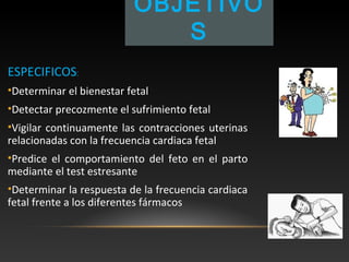 OBJETIVO
S
ESPECIFICOS:
•Determinar el bienestar fetal
•Detectar precozmente el sufrimiento fetal
•Vigilar continuamente las contracciones uterinas
relacionadas con la frecuencia cardiaca fetal
•Predice el comportamiento del feto en el parto
mediante el test estresante
•Determinar la respuesta de la frecuencia cardiaca
fetal frente a los diferentes fármacos
 
