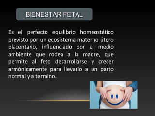 Es el perfecto equilibrio homeostático
previsto por un ecosistema materno útero
placentario, influenciado por el medio
ambiente que rodea a la madre, que
permite al feto desarrollarse y crecer
armónicamente para llevarlo a un parto
normal y a termino.
BIENESTAR FETALBIENESTAR FETAL
 