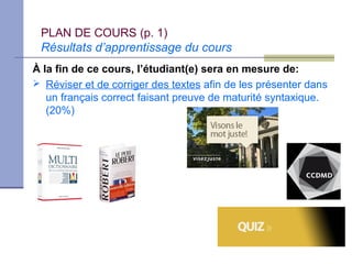 PLAN DE COURS (p. 1)
 Résultats d’apprentissage du cours
À la fin de ce cours, l’étudiant(e) sera en mesure de:
 Réviser et de corriger des textes afin de les présenter dans
   un français correct faisant preuve de maturité syntaxique.
   (20%)
 