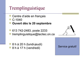 Tremplinguistique
 Centre d’aide en français
 C-1040
 Ouvert dès le 20 septembre

 613 742-2483, poste 2233
 tremplinguistique@lacitec.on.ca


 8 h à 20 h (lundi-jeudi)
 8 h à 17 h (vendredi)             Service gratuit!
 