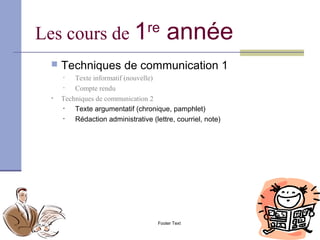 Les cours de 1                         re
                                               année
          Techniques de communication 1
           •   Texte informatif (nouvelle)
           •   Compte rendu
       •   Techniques de communication 2
           •   Texte argumentatif (chronique, pamphlet)
           •   Rédaction administrative (lettre, courriel, note)




09/14/12                                   Footer Text             9
 