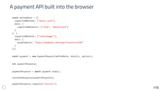 A payment API built into the browser
115
const methodData = [{
supportedMethods: ["basic-card"],
data: {
supportedNetworks: ["visa", "mastercard"]
}
}, {
supportedMethods: ["interledger"],
data: {
spspEndpoint: "http://example.com/spsp/?invoice=1234"
}
}];
const payment = new PaymentRequest(methodData, details, options);
let paymentResponse;
paymentResponse = await payment.show();
validateResponse(paymentResponse);
paymentResponse.complete("success");
 