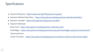 ● Payment Request - https://www.w3.org/TR/payment-request/
● Payment Method Identifiers - https://w3c.github.io/webpayments-method-identifiers/
● Payment Handler - https://w3c.github.io/payment-handler/
● Payment Methods
Basic Card - https://w3c.github.io/webpayments-methods-card/
Interledger - https://w3c.github.io/webpayments/proposals/interledger-payment-method.html
Tokenized Card -
Credit Transfers - https://w3c.github.io/webpayments-methods-credit-transfer-direct-debit/
Specifications
 