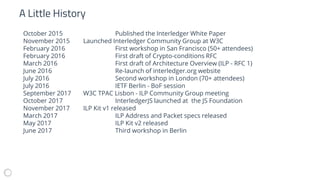October 2015 Published the Interledger White Paper
November 2015 Launched Interledger Community Group at W3C
February 2016 First workshop in San Francisco (50+ attendees)
February 2016 First draft of Crypto-conditions RFC
March 2016 First draft of Architecture Overview (ILP - RFC 1)
June 2016 Re-launch of interledger.org website
July 2016 Second workshop in London (70+ attendees)
July 2016 IETF Berlin - BoF session
September 2017 W3C TPAC Lisbon - ILP Community Group meeting
October 2017 InterledgerJS launched at the JS Foundation
November 2017 ILP Kit v1 released
March 2017 ILP Address and Packet specs released
May 2017 ILP Kit v2 released
June 2017 Third workshop in Berlin
A Little History
 