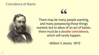 Coincidence of Wants
There may be many people wanting,
and many possessing those things
wanted; but to allow of an act of barter,
there must be a double coincidence,
which will rarely happen.
- William S. Jevons, 1875
“
 